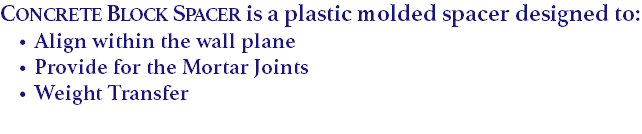 Concrete Block Spacer is a plastic molded spacer designed to:
Align within the wall plane
Provide for the Mortar Joints Weight Transfer